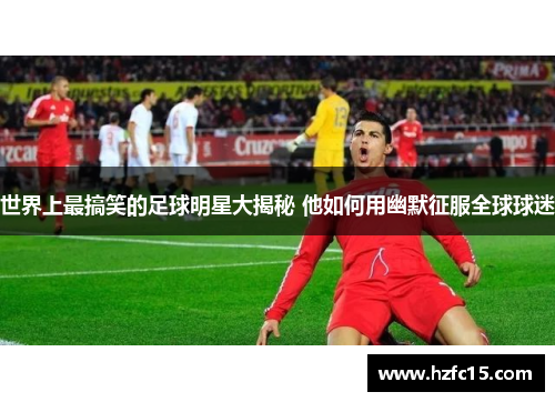 世界上最搞笑的足球明星大揭秘 他如何用幽默征服全球球迷