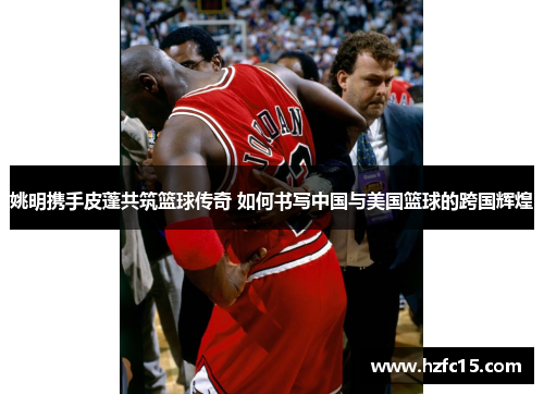 姚明携手皮蓬共筑篮球传奇 如何书写中国与美国篮球的跨国辉煌