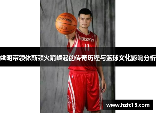 姚明带领休斯顿火箭崛起的传奇历程与篮球文化影响分析