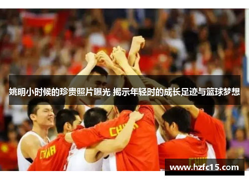 姚明小时候的珍贵照片曝光 揭示年轻时的成长足迹与篮球梦想