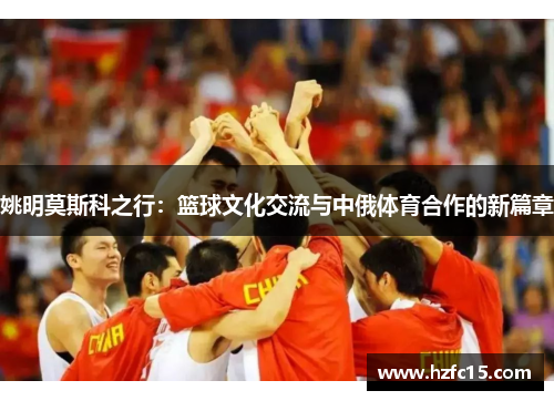 姚明莫斯科之行：篮球文化交流与中俄体育合作的新篇章