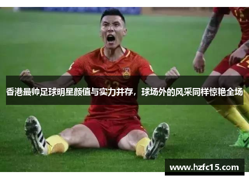 香港最帅足球明星颜值与实力并存，球场外的风采同样惊艳全场