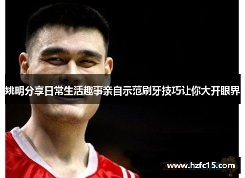 姚明分享日常生活趣事亲自示范刷牙技巧让你大开眼界