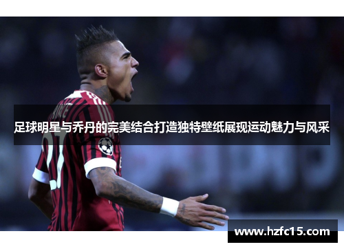 足球明星与乔丹的完美结合打造独特壁纸展现运动魅力与风采
